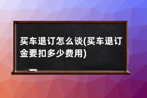 买车退订怎么谈(买车退订金要扣多少费用)