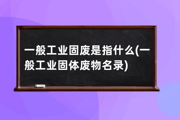 一般工业固废是指什么(一般工业固体废物名录)