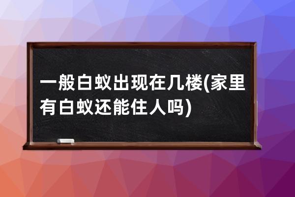 一般白蚁出现在几楼(家里有白蚁还能住人吗)