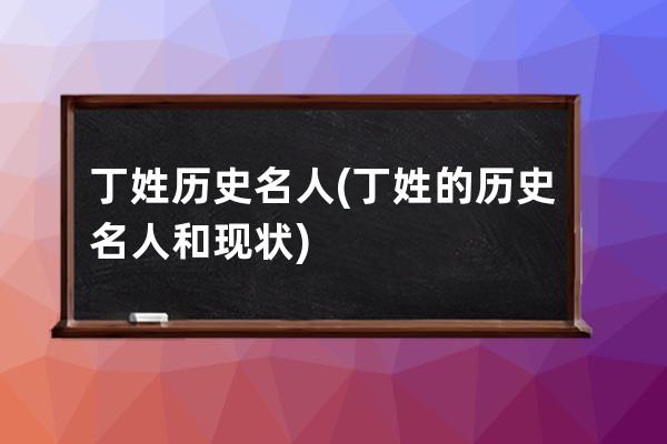 丁姓历史名人(丁姓的历史名人和现状)