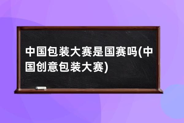 中国包装大赛是国赛吗(中国创意包装大赛)