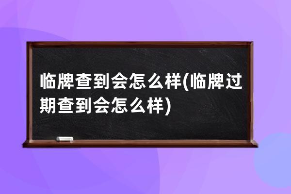 临牌查到会怎么样(临牌过期查到会怎么样)