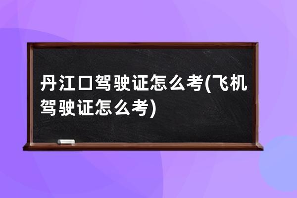 丹江口驾驶证怎么考(飞机驾驶证怎么考)