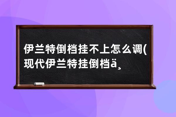 伊兰特倒档挂不上怎么调(现代伊兰特挂倒档不走)