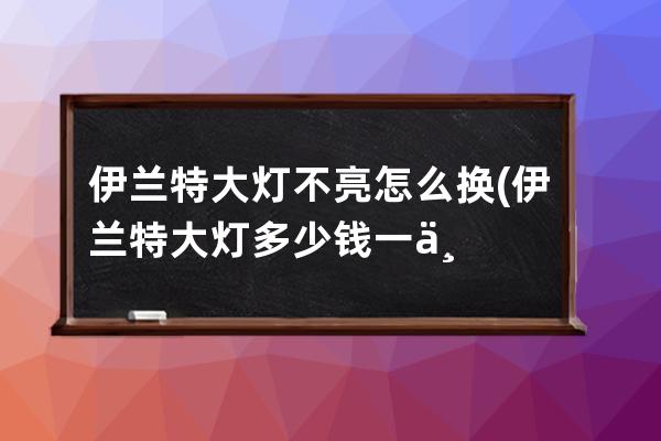 伊兰特大灯不亮怎么换(伊兰特大灯多少钱一个)