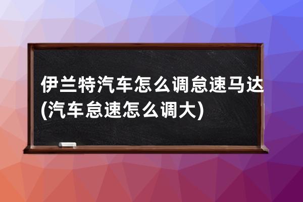 伊兰特汽车怎么调怠速马达(汽车怠速怎么调大)