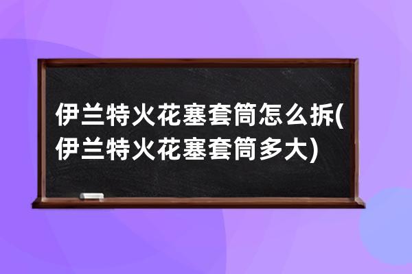 伊兰特火花塞套筒怎么拆(伊兰特火花塞套筒多大)