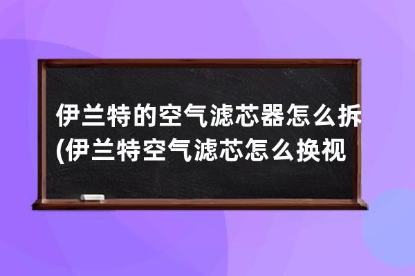 伊兰特的空气滤芯器怎么拆(伊兰特空气滤芯怎么换视频)