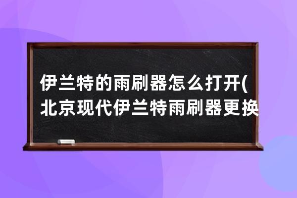 伊兰特的雨刷器怎么打开(北京现代伊兰特雨刷器更换)