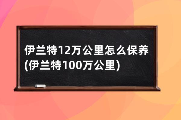 伊兰特12万公里怎么保养(伊兰特100万公里)