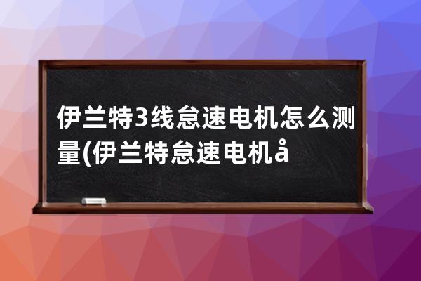 伊兰特3线怠速电机怎么测量(伊兰特怠速电机坏的表现)