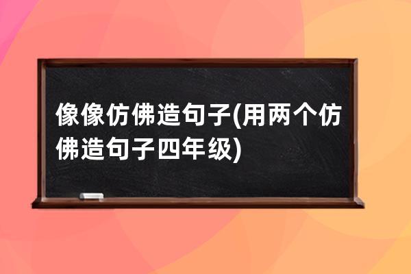 像像仿佛造句子(用两个仿佛造句子四年级)