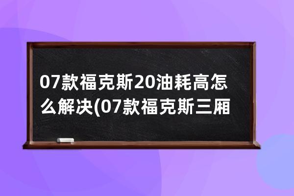 07款福克斯20油耗高怎么解决(07款福克斯三厢)