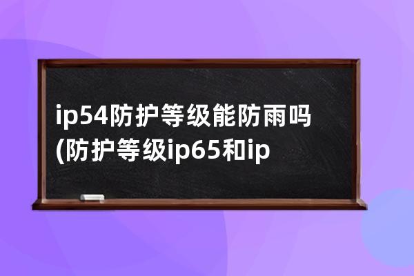 ip54防护等级能防雨吗(防护等级ip65和ip54的区别)